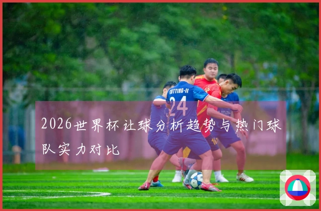 2026世界杯让球分析趋势与热门球队实力对比